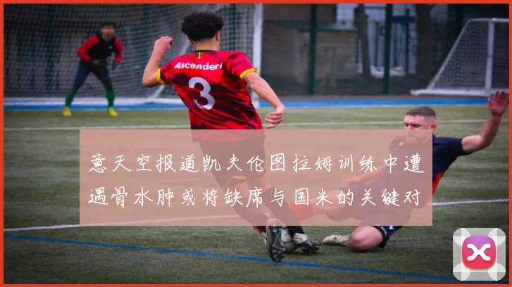 意天空报道凯夫伦图拉姆训练中遭遇骨水肿或将缺席与国米的关键对决