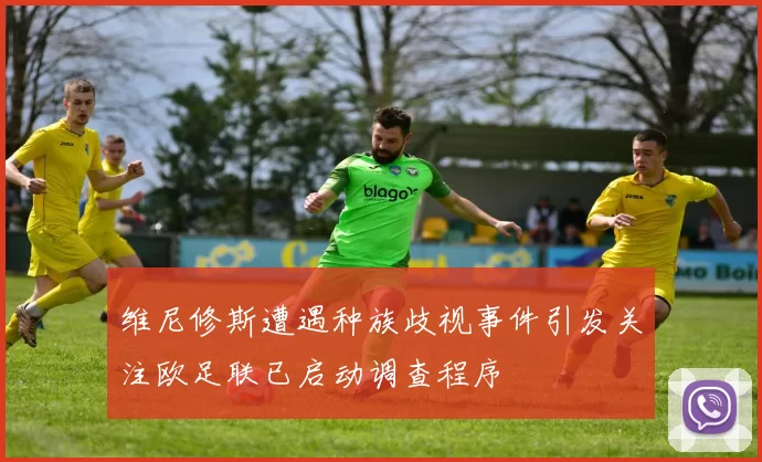 维尼修斯遭遇种族歧视事件引发关注欧足联已启动调查程序
