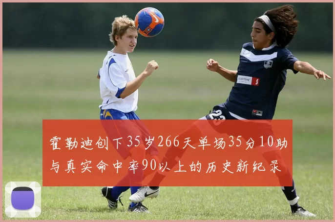 霍勒迪创下35岁266天单场35分10助与真实命中率90以上的历史新纪录