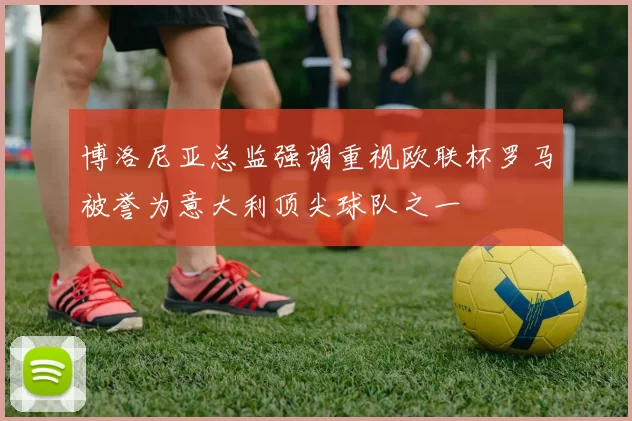 博洛尼亚总监强调重视欧联杯罗马被誉为意大利顶尖球队之一