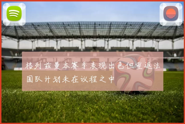 格列兹曼本赛季表现出色但重返法国队计划未在议程之中