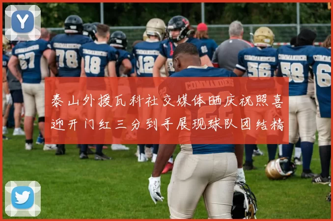 泰山外援瓦科社交媒体晒庆祝照喜迎开门红三分到手展现球队团结精神