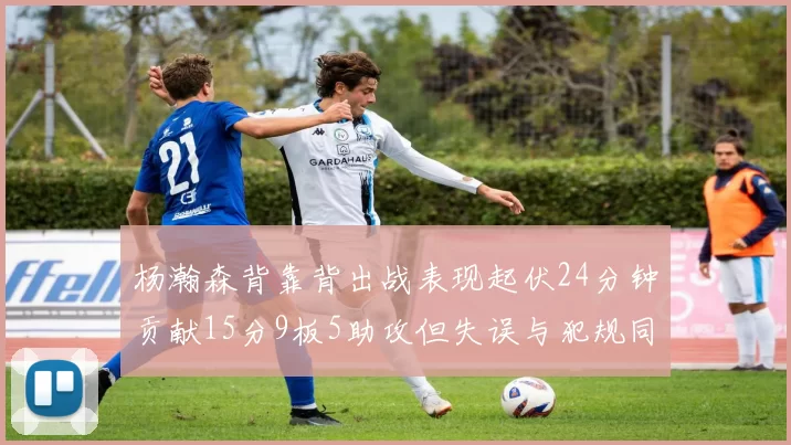 杨瀚森背靠背出战表现起伏24分钟贡献15分9板5助攻但失误与犯规同样引人关注