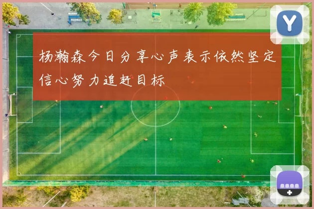 杨瀚森今日分享心声表示依然坚定信心努力追赶目标
