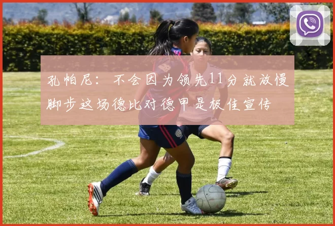 孔帕尼：不会因为领先11分就放慢脚步这场德比对德甲是极佳宣传
