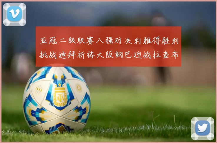 亚冠二级联赛八强对决利雅得胜利挑战迪拜祈祷大阪钢巴迎战拉查布里府