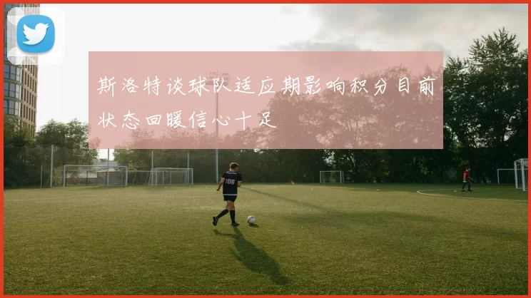 斯洛特谈球队适应期影响积分目前状态回暖信心十足