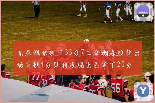 克尼佩尔砍下33分7三分瀚森短暂出场贡献4分贝利表现出色拿下20分