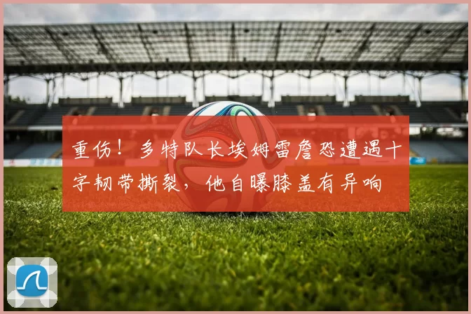 重伤！多特队长埃姆雷詹恐遭遇十字韧带撕裂，他自曝膝盖有异响