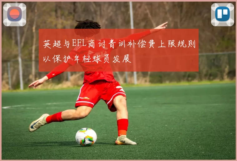英超与EFL商讨青训补偿费上限规则以保护年轻球员发展