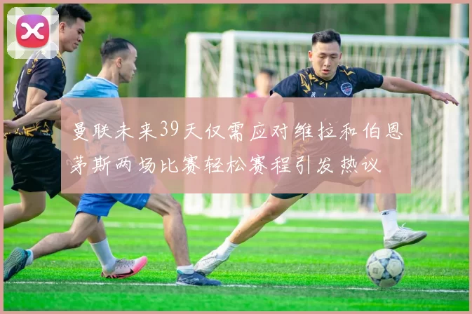 曼联未来39天仅需应对维拉和伯恩茅斯两场比赛轻松赛程引发热议
