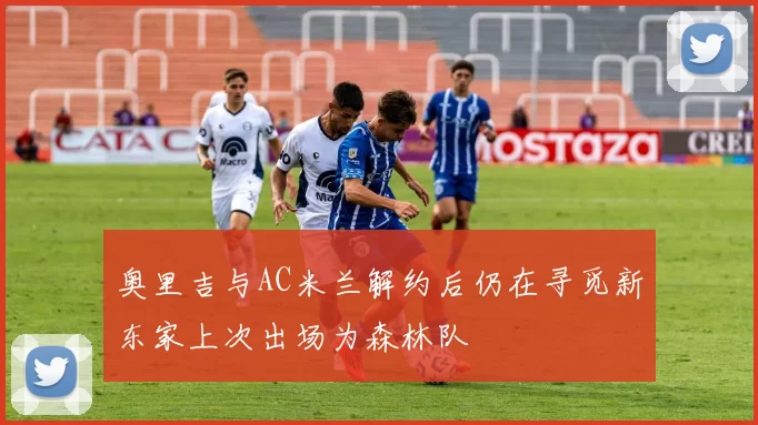 奥里吉与AC米兰解约后仍在寻觅新东家上次出场为森林队