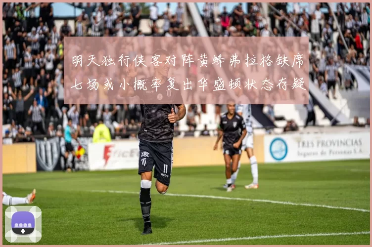 明天独行侠客对阵黄蜂弗拉格缺席七场或小概率复出华盛顿状态存疑