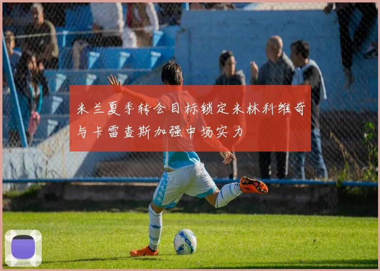 米兰夏季转会目标锁定米林科维奇与卡雷查斯加强中场实力