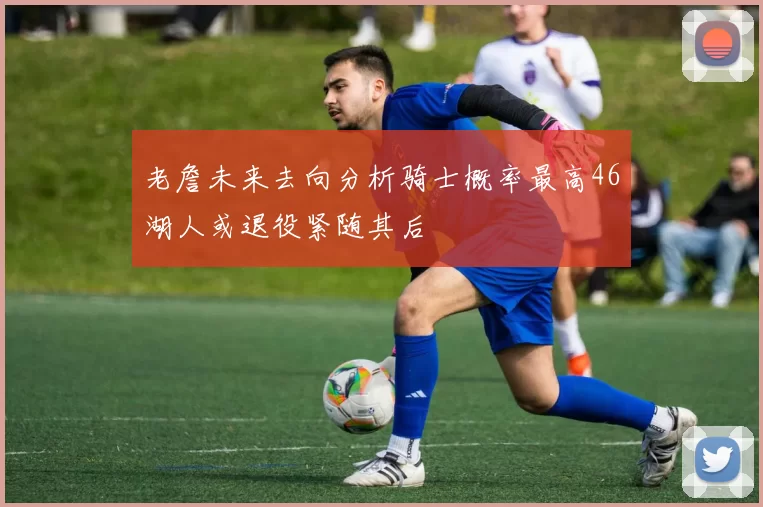 老詹未来去向分析骑士概率最高46湖人或退役紧随其后