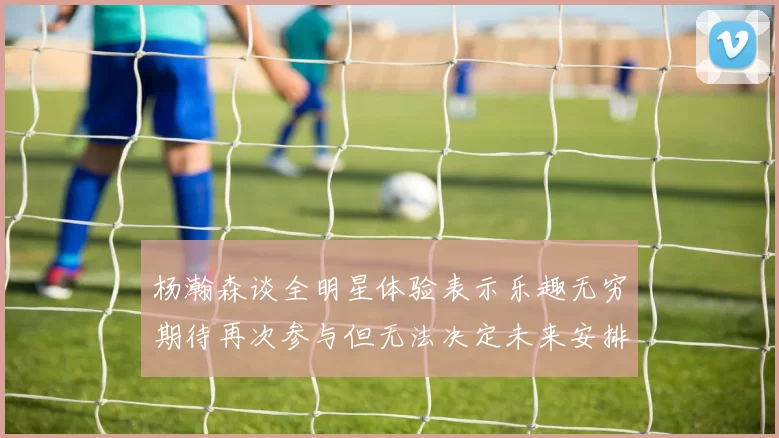 杨瀚森谈全明星体验表示乐趣无穷期待再次参与但无法决定未来安排