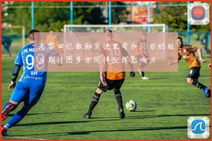 老雷回忆激励莫德里奇和贝尔的经历期待图多尔同样发挥影响力