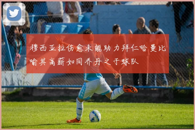 穆西亚拉伤愈未能助力拜仁哈曼比喻其高薪如同乔丹之于球队
