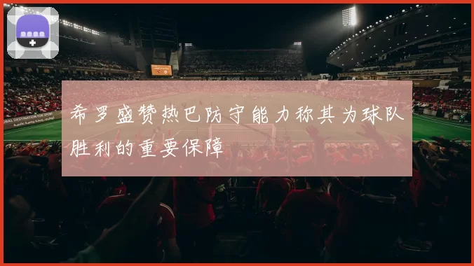 希罗盛赞热巴防守能力称其为球队胜利的重要保障