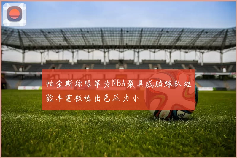 帕金斯称绿军为NBA最具威胁球队经验丰富教练出色压力小