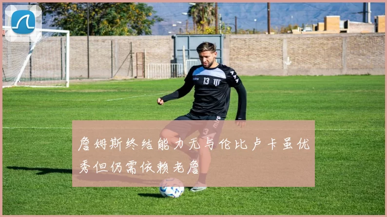 詹姆斯终结能力无与伦比卢卡虽优秀但仍需依赖老詹